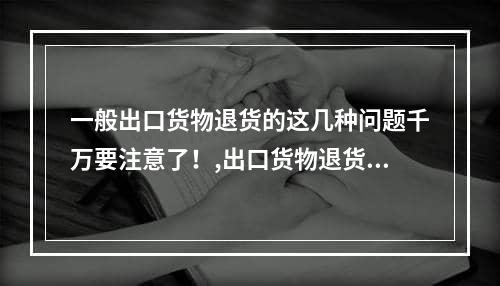 一般出口货物退货的这几种问题千万要注意了！,出口货物退货有几种处理方法