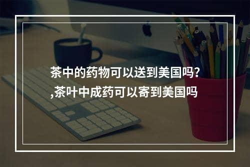 茶中的药物可以送到美国吗？,茶叶中成药可以寄到美国吗