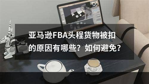 亚马逊FBA头程货物被扣的原因有哪些？如何避免？