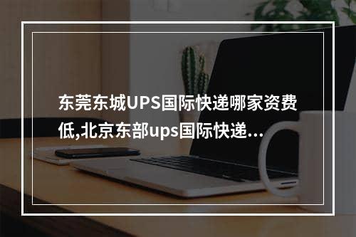 东莞东城UPS国际快递哪家资费低,北京东部ups国际快递咨询电话