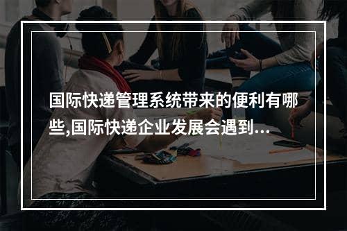 国际快递管理系统带来的便利有哪些,国际快递企业发展会遇到哪些问题