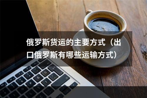 俄罗斯货运的主要方式（出口俄罗斯有哪些运输方式）