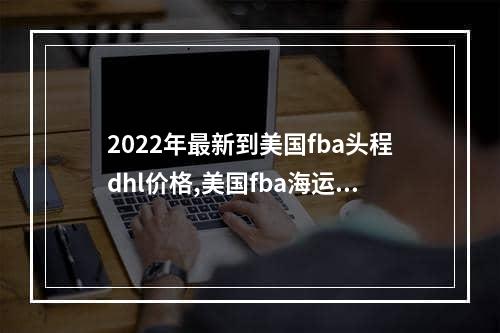 2022年最新到美国fba头程dhl价格,美国fba海运费用怎么计算？