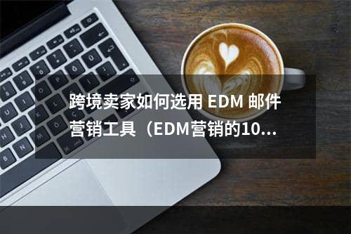 跨境卖家如何选用 EDM 邮件营销工具（EDM营销的10款工具）