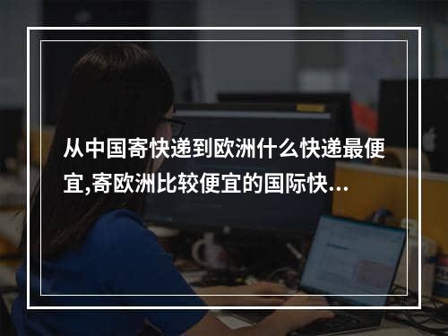 从中国寄快递到欧洲什么快递最便宜,寄欧洲比较便宜的国际快递