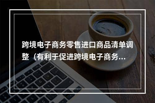 跨境电子商务零售进口商品清单调整（有利于促进跨境电子商务业态发展）