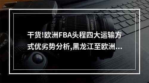 干货!欧洲FBA头程四大运输方式优劣势分析,黑龙江至欧洲fba尾程运输