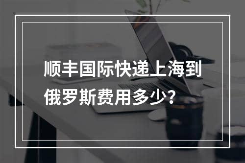 顺丰国际快递上海到俄罗斯费用多少？