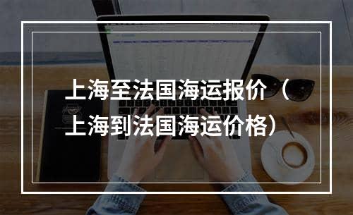 上海至法国海运报价（上海到法国海运价格）