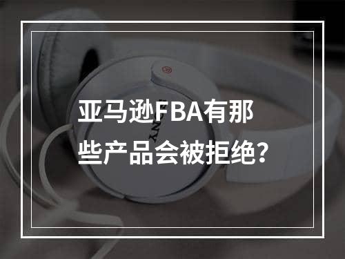 亚马逊FBA有那些产品会被拒绝？