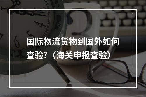 国际物流货物到国外如何查验?（海关申报查验）