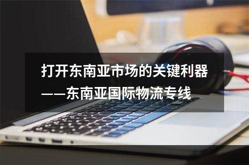 打开东南亚市场的关键利器——东南亚国际物流专线