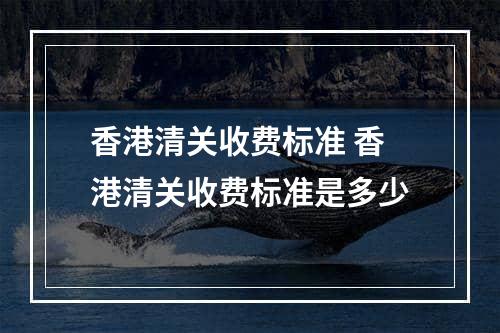 香港清关收费标准 香港清关收费标准是多少