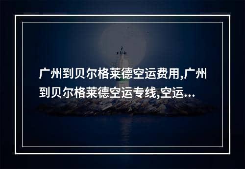 广州到贝尔格莱德空运费用,广州到贝尔格莱德空运专线,空运包机