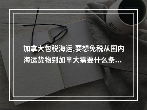 加拿大包税海运,要想免税从国内海运货物到加拿大需要什么条件