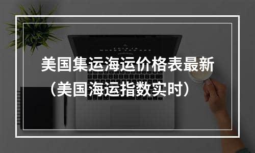 美国集运海运价格表最新（美国海运指数实时）