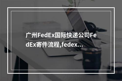 广州FedEx国际快递公司FedEx寄件流程,fedex国际快递阿尔及利亚怎么查询