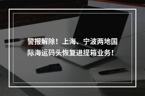 警报解除！上海、宁波两地国际海运码头恢复进提箱业务！