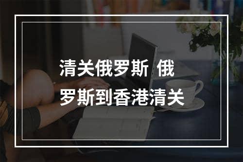 清关俄罗斯  俄罗斯到香港清关