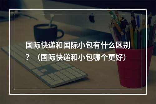 国际快递和国际小包有什么区别？（国际快递和小包哪个更好）