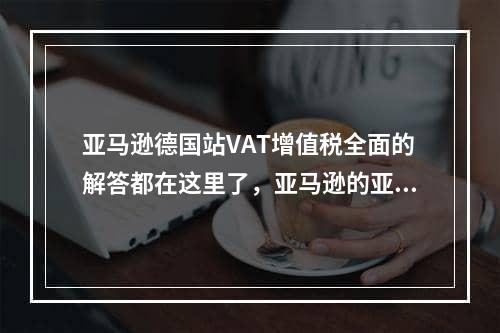 亚马逊德国站VAT增值税全面的解答都在这里了，亚马逊的亚马逊德国站Vat Vat在这里