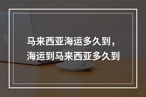 马来西亚海运多久到，海运到马来西亚多久到