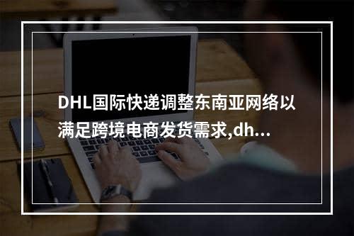 DHL国际快递调整东南亚网络以满足跨境电商发货需求,dhl国际快递最新通告