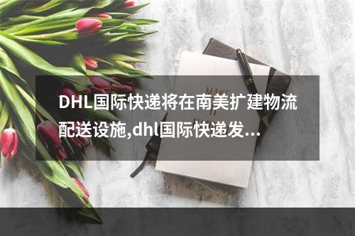 DHL国际快递将在南美扩建物流配送设施,dhl国际快递发俄罗斯什么时候开通