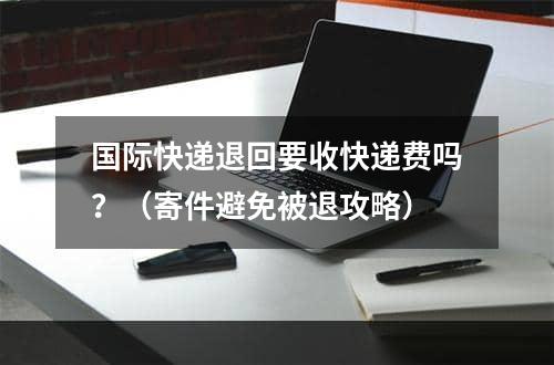 国际快递退回要收快递费吗？（寄件避免被退攻略）