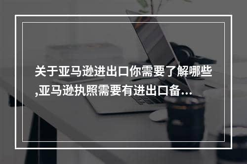 关于亚马逊进出口你需要了解哪些,亚马逊执照需要有进出口备案吗