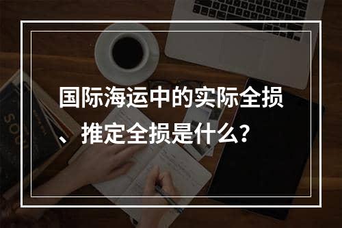 国际海运中的实际全损、推定全损是什么？