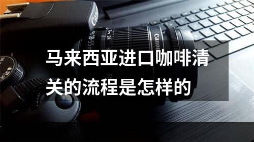 马来西亚进口咖啡清关的流程是怎样的