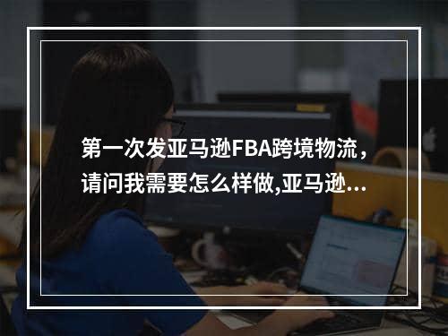 第一次发亚马逊FBA跨境物流，请问我需要怎么样做,亚马逊fba发货用什么物流