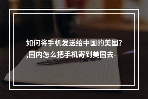 如何将手机发送给中国的美国？,国内怎么把手机寄到美国去-