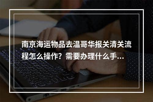 南京海运物品去温哥华报关清关流程怎么操作？需要办理什么手续？