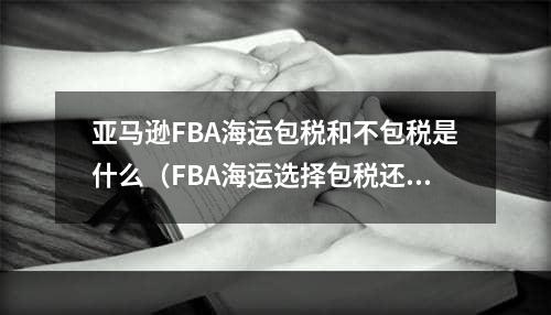 亚马逊FBA海运包税和不包税是什么（FBA海运选择包税还是不包税）