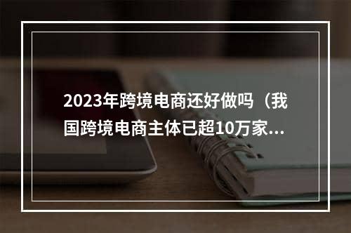 2023年跨境电商还好做吗（我国跨境电商主体已超10万家）