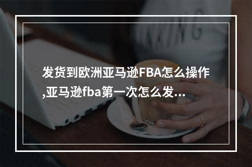 发货到欧洲亚马逊FBA怎么操作,亚马逊fba第一次怎么发货划算