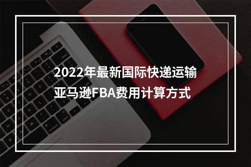 2022年最新国际快递运输亚马逊FBA费用计算方式