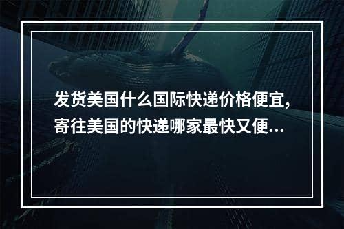 发货美国什么国际快递价格便宜,寄往美国的快递哪家最快又便宜