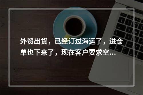 外贸出货，已经订过海运了，进仓单也下来了，现在客户要求空运，可以撤销订舱吗，需要付那些责任呢