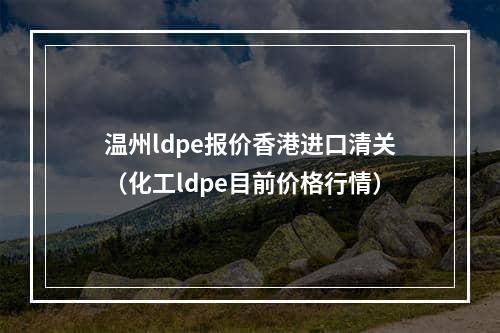 温州ldpe报价香港进口清关（化工ldpe目前价格行情）