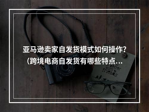 亚马逊卖家自发货模式如何操作？（跨境电商自发货有哪些特点）