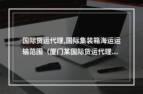 国际货运代理,国际集装箱海运运输范围（厦门某国际货运代理企业经营国际集装箱）