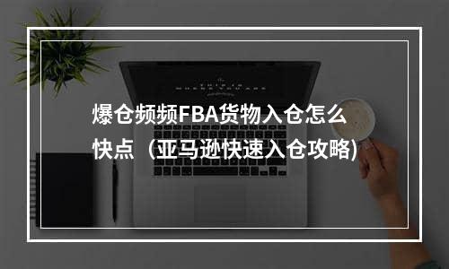 爆仓频频FBA货物入仓怎么快点（亚马逊快速入仓攻略)