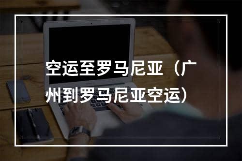 空运至罗马尼亚（广州到罗马尼亚空运）