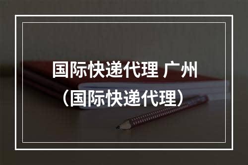 国际快递代理 广州（国际快递代理）