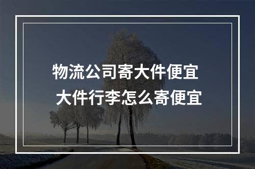 物流公司寄大件便宜  大件行李怎么寄便宜