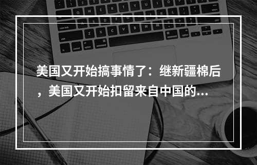 美国又开始搞事情了：继新疆棉后，美国又开始扣留来自中国的这类产品