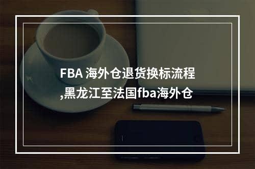 FBA 海外仓退货换标流程,黑龙江至法国fba海外仓